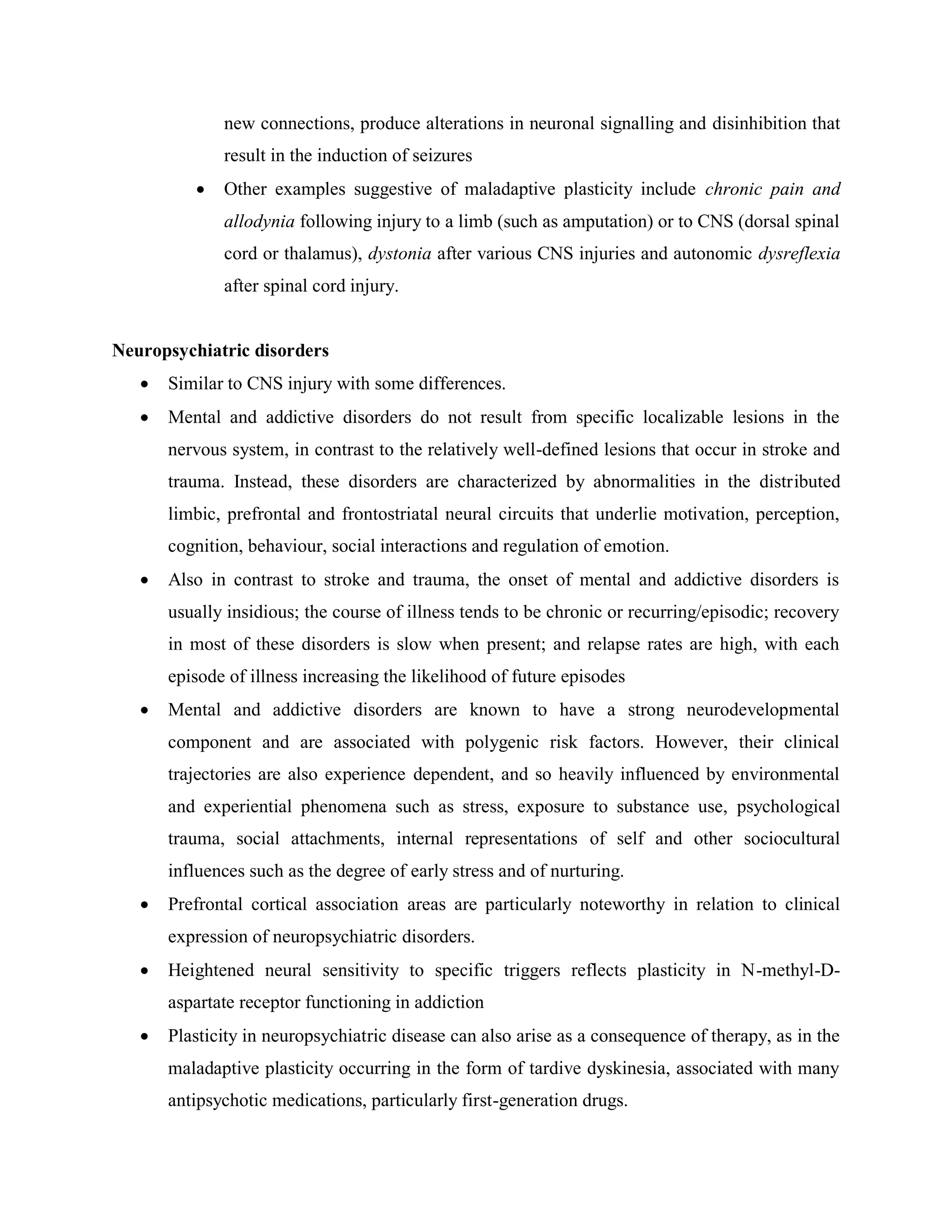 new connections, produce alterations in neuronal signalling and disinhibition that
result in the induction of seizures
 Other examples suggestive of maladaptive plasticity include chronic pain and
allodynia following injury to a limb (such as amputation) or to CNS (dorsal spinal
cord or thalamus), dystonia after various CNS injuries and autonomic dysreflexia
after spinal cord injury.
Neuropsychiatric disorders
 Similar to CNS injury with some differences.
 Mental and addictive disorders do not result from specific localizable lesions in the
nervous system, in contrast to the relatively well-defined lesions that occur in stroke and
trauma. Instead, these disorders are characterized by abnormalities in the distributed
limbic, prefrontal and frontostriatal neural circuits that underlie motivation, perception,
cognition, behaviour, social interactions and regulation of emotion.
 Also in contrast to stroke and trauma, the onset of mental and addictive disorders is
usually insidious; the course of illness tends to be chronic or recurring/episodic; recovery
in most of these disorders is slow when present; and relapse rates are high, with each
episode of illness increasing the likelihood of future episodes
 Mental and addictive disorders are known to have a strong neurodevelopmental
component and are associated with polygenic risk factors. However, their clinical
trajectories are also experience dependent, and so heavily influenced by environmental
and experiential phenomena such as stress, exposure to substance use, psychological
trauma, social attachments, internal representations of self and other sociocultural
influences such as the degree of early stress and of nurturing.
 Prefrontal cortical association areas are particularly noteworthy in relation to clinical
expression of neuropsychiatric disorders.
 Heightened neural sensitivity to specific triggers reflects plasticity in N-methyl-D-
aspartate receptor functioning in addiction
 Plasticity in neuropsychiatric disease can also arise as a consequence of therapy, as in the
maladaptive plasticity occurring in the form of tardive dyskinesia, associated with many
antipsychotic medications, particularly first-generation drugs.
 