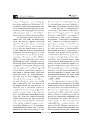 110 Information Management 
systems. Furthermore, we are entering the 
information age because of information tech-nology 
and information systems usage. The 
use of information systems especially is often 
understood to be changing the way business 
and organisations work as well as help man-agers 
reduce uncertainty in decision making. 
It is interesting to note that most au-thors 
(Lucey, 2005; Hicks, 1997; Gordon and 
Olson, 1985; Ward and Peppard, 2002) would 
agree that information systems are playing 
an increasingly important role in organisa-tions 
of all types, regardless of their size. It 
is often stated that information systems is a 
tool to help improve management by using 
available information for decision making. 
According to Thompson and Beer (2000) in 
addition to more traditional systems which 
assist in the day-to-day business operations, 
information system is increasingly providing 
a competitive adventage for the organisation 
. Several studies have found and reported 
diverse findings regarding information sys-tems 
usage in decision making (Davis and 
Olson, 1985; Hicks, 1997; Kumar and Mittal, 
Jawadekar etc.). We should emphasize that 
although decision making it is one of the ar-eas 
that information systems have sought 
most of all to affect, there have been only a 
few existing studies that have dealt and ex-amine 
the role of information systems in 
management decision making. To place this 
study in context, we turn to the papers by 
Lucey et al. (2005) and Haag and Cummings 
(2006). They noted that information systems 
support decison making in organisations and 
vary among managerial levells . Information 
systems usage to support managers in deci-sion 
making falls into one of two general cat-egories 
of systems that help users to analyze 
a situation and leave the decision up to him/ 
her and systems that actually make some sort 
of recommendation concerning what action to 
take (Lucey, 2005; Haag and Cummings, 2006). 
 !"#$%#&#%'$' 
In this paper the focus is to give an un-derstanding 
of the role that information sys-tems 
have in managers decision making and 
to discuss the possibilities how managers of 
organisations can make best use of informa-tion 
systems. This study provide researchers 
with a framework of information systems us-age 
in decison making and offers the ways 
how information systems can help manag-ers 
reduce uncertainty in decision making. 
Furthermore, we consider that our study is 
important since it helps not only to under-stand 
the role that information systems have 
in decision making, but also help to under-stannd 
how this technology support major 
components of management and decision 
making functions. Information systems is es-pecially 
important to managers at the lower 
or operational level since it appears that they 
receive the most aid, since computers and in-formation 
systems are best able to deal with 
well-structured problems for which these 
 !"!#$%&'!%$'%$&()"&*+,$'-.!"*/0'12234'5!6*&' 
and Olson, 1985). 
The paper also intends to provide a bet-ter 
understanding of management functions 
and roles and offers an alternative approach 
to investigate the role that information sys-tems 
have in management decision making 
in organisations. The rest of article is organ-ised 
as follows. In the following section we 
provide the functions of management and 
managerial roles and we than describe infor-mation 
systems and three levels of decision 
making. Lastly, we conclude our study with 
a suggestions that althought information sys-tems 
intend to support management decision 
making and have made great contributions 
 