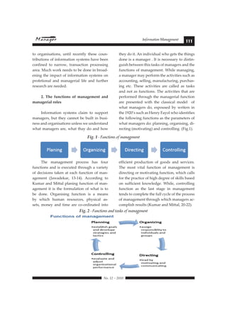 Information Management 111 
The management process has four 
functions and is executed through a variety 
of decisions taken at each function of man-agement 
(Jawadekar, 13-14). According to 
Kumar and Mittal planing function of man-agement 
it is the formulation of what is to 
be done. Organising function is a means 
by which human resources, physical as-sets, 
money and time are co-ordinated into 
efficient production of goods and services. 
The most vital function of management is 
directing or motivating function, which calls 
for the practice of high degree of skills based 
on sufficient knowledge. While, controlling 
function as the last stage in management 
tends to complete the full cycle of the process 
of management through which managers ac-complish 
Fig. 2 - Functions and tasks of management 
 !"#$%#&#%'$' 
results (Kumar and Mittal, 20-22). 
to organisations, until recently these coun-tributions 
of information systems have been 
confined to narrow, transaction processing 
area. Much work needs to be done in broad-ening 
the impact of information systems on 
profetional and managerial life and further 
research are needed. 
9:#  !"# ';)1,(%)-# %'# *+)+/"*"),# +)0# 
managerial roles 
Information systems claim to support 
managers, but they cannot be built in busi-ness 
and organisations unless we understand 
what managers are, what thay do and how 
they do it. An individual who gets the things 
done is a manager . It is necessary to distin-guish 
between this tasks of managers and the 
functions of management. While managing, 
a manager may perform the activities such as 
accounting, selling, manufacturing, purchas-ing 
etc. These activities are called as tasks 
and not as functions. The activities that are 
performed through the managerial function 
are presented with the classical model of 
what managers do, espoused by writers in 
the 1920’s such as Henry Fayol who identifies 
the following functions as the parameters of 
what managers do: planning, organising, di-recting 
(motivating) and controlling (Fig.1). 
Fig. 1 - Functions of management 
Fig. 2-Functions and tasks of management 
 