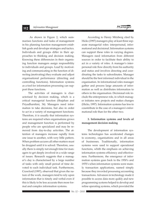 112 Information Management 
As shown in Figure 2, which sum-marises 
functions and tasks of management 
in his planning function management estab-lish 
goals and develope strategies and tactics. 
Individuals and groups differ in their ap-proaches 
to thinking and decision making. 
Knowing these differencies in their organis-ing 
function managers assign respossibility 
to individuals and groups. Lead by motivat-ing 
and communicating in the function of di-recting 
(motivating) they evaluate and adjust 
organisational performance (directing and 
controlling functions). Information systems 
as a tool for information processing can sup-port 
these functions. 
The activities of managers is char-acterised 
by decision making, which is a 
critical managerial function (Shajahan and 
Priyadharshini, 34). Managers need infor-mation 
to take decisions, but also in order 
to act in a variety of management functions. 
Therefore, it is usually that information sys-tems 
are required when organisations grows 
and management function is performed by 
people who are specialized and may be re-moved 
from day-to-day activities. The at-tention 
of managers increase rapidly from 
one issue to another, with very litlle pattern. 
When problem accures all other matters must 
be dropped until it is solved. Therefore, usu-ally 
there is simply not enough time for man-agers 
to get deeply involved in a wide range 
of issues. Research suggests that a manag-er’s 
day is characterised by a large number 
of tasks with only small period of time de-voted 
to each individual task. Furthermore, 
Crawford (1997), observed that given the na-ture 
of the work, managers tend to rely upon 
information that is timely and verbal even if 
this is likely to be less accurate then more for-mal 
 !"#$%#&#%'$' 
and complex information systems. 
According to Henry Mitzberg cited by 
Hicks (1997) managers play at least three sep-arate 
managerial roles: interpersonal, infor-mational 
and decisional. Information systems 
can support these roles in varying degrees. 
Managers need information from different 
sources in order to facilitate their ability to 
act in a variety of roles. A manager’s inter-personal 
role flow directly from his authority 
and status and involves directing and coor-dinating 
the tasks to subordinates. Manager 
should be the best informed individual in the 
organisation. In informational roles manager 
gather and process large amounts of infor-mation 
as well as distributes information to 
others in the organisation. Decisional role in-clude 
the enterpreneur role, in which manag-er 
initiates new projects and makes changes 
(Hicks, 1997). Information systems has less to 
countribute in the case of a managers’s infor-mational 
role than for the other two. 
3. Information systems and levels of 
management decision making 
The development of information sys-tems 
technologies has accelerated changes 
to economy, organisations and in all areas 
of businesses. Traditionally, information 
systems were used to support operational 
functions, whith the emphasis on achieving 
information systems efficiency and effective-ness. 
Furthermore, the emergence of infor-mation 
systems goes back to the 1950’s and 
1970’s when information systems were main-ly 
transaction applications, named simply 
because they invovled processing accounting 
transactions. Advances in technology made it 
possible to access data more quikly and new 
programming systems helped to develop and 
refine operating systems, which provided the 
 