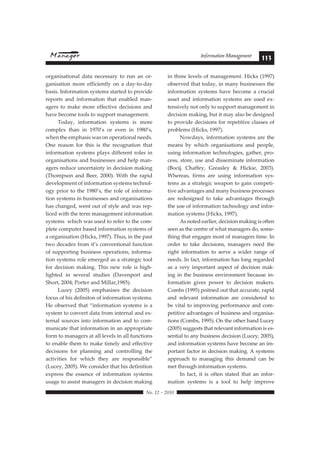 Information Management 113 
organisational data necessary to run an or-ganisation 
more efficiently on a day-to-day 
basis. Information systems started to provide 
reports and information that enabled man-agers 
to make more effective decisions and 
have become tools to support management. 
Today, information systems is more 
complex than in 1970’s or even in 1980’s, 
when the emphasis was on operational needs. 
One reason for this is the recognation that 
information systems plays different roles in 
organisations and businesses and help man-agers 
reduce uncertainty in decision making 
(Thompson and Beer, 2000). With the rapid 
development of information systems technol-ogy 
prior to the 1980’s, the role of informa-tion 
systems in businesses and organisations 
has changed, went out of style and was rep-liced 
with the term management information 
systems which was used to refer to the com-plete 
computer based information systems of 
a organisation (Hicks, 1997). Thus, in the past 
two decades from it’s conventional function 
of supporting business operations, informa-tion 
systems role emerged as a strategic tool 
for decision making. This new role is high-lighted 
in several studies (Davenport and 
 !"#$%#&#%'$' 
Short, 2004; Porter and Millar,1985). 
Lucey (2005) emphasises the decision 
focus of his definiton of information systems. 
He observed that “information systems is a 
system to convert data from internal and ex-ternal 
sources into information and to com-municate 
that information in an appropriate 
form to managers at all levels in all functions 
to enable them to make timely and effective 
decisions for planning and controlling the 
!78*6*8*$&' 9)%' :;*7;' 8;$<' !%$' %$&()"&*+,$=' 
(Lucey, 2005). We consider that his definition 
express the essence of information systems 
usage to assist managers in decision making 
in three levels of management. Hicks (1997) 
observed that today, in many businesses the 
information systems have become a crucial 
asset and information systems are used ex-tensively 
not only to support management in 
decision making, but it may also be designed 
to provide decisions for repetitive classes of 
problems (Hicks, 1997). 
Nowdays, information systems are the 
means by which organisations and people, 
using information technologies, gather, pro-cess, 
store, use and disseminate information 
(Bocij, Chaffey, Greasley & Hickie, 2003). 
Whereas, firms are using information sys-tems 
as a strategic weapon to gain competi-tive 
advantages and many business processes 
are redesigned to take advantages through 
the use of information tachnology and infor-mation 
systems (Hicks, 1997). 
As noted earlier, decision making is often 
seen as the centre of what managers do, some-thing 
that engages most of managers time. In 
order to take decisions, managers need the 
right information to serve a wider range of 
needs. In fact, information has long regarded 
as a very important aspect of decision mak-ing 
in the business environment because in-formation 
gives power to decision makers. 
Combs (1995) poitned out that accurate, rapid 
and relevant information are considered to 
be vital to improving performance and com-petitive 
advantages of business and organisa-tions 
(Combs, 1995). On the other hand Lucey 
(2005) suggests that relevant information is es-sential 
to any business decision (Lucey, 2005), 
and information systems have become an im-portant 
factor in decision making. A systems 
approach to managing this demand can be 
met through information systems. 
In fact, it is often stated that an infor-mation 
systems is a tool to help improve 
 