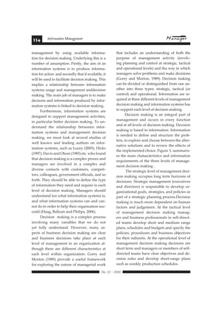 114 Information Management 
management by using available informa-tion 
for decision making. Underlying this is a 
number of assumption. Firstly, the aim of an 
information systems is to produce informa-tion 
for action and secondly that if available, it 
will be used to facilitate decision making. This 
implies a relationship between information 
systems usage and management anddecision 
making. The main job of managers is to make 
decisons and information produced by infor-mation 
systems is linked to decision making. 
Furthermore, information systems are 
designed to support management activities, 
in particular better decision making. To un-derstand 
the relationship betweeen infor-mation 
systems and management decision 
making, we must look at several studies of 
well known and leading authors on infor-mation 
systems, such as Lucey (2005), Hicks 
(1997), Davis and Olson (1985) etc. who found 
that decision making is a complex proces and 
managers are involved in a complex and 
diverse contacts with customers, competi-tors, 
colleagues, government officials, and so 
forth. They should be able to define the type 
of information they need and require in each 
level of decision making. Managers should 
understand too what information systems is, 
and what information systems can and can-not 
do in order to help their organisation suc-cedd 
(Haag, Baltzan and Philips, 2006). 
Decision making is a complex process 
involving many variables that we do not 
yet fully understand. However, many as-pects 
of business decision making are clear 
and business decisions take place at each 
level of management in an organization al-though 
there are different characteristics at 
each level within organization. Gorry and 
Morton (1989) provide a useful framework 
for exploring the nature of managerial work 
that includes an understanding of both the 
purpose of management activity (involv-ing 
 !"#$%#&#%'$' 
planning and control at strategic, tactical 
and operational levels) and tha way in which 
managers solve problems and make decisions 
(Gorry and Morton, 1989). Decision making 
can be divided or distinguished from one an-other 
into three types: strategic, tactical (or 
control) and operational. Information are re-quired 
at three different levels of management 
decision making and information systems has 
to support each level of decision making. 
Decision making is an integral part of 
management and occurs in every function 
and at all levels of decision making. Decision 
making is based in information. Information 
is needed to define and structure the prob-lem, 
to explore and choose between the alter-native 
solutions and to review the effects of 
the implemented choice. Figure 3, summaris-es 
the main chatascteristics and information 
requirements of the three levels of manage-ment 
decision making . 
The strategic level of management deci-sion 
making occupies long term horizons of 
decisions. Strategic management (executives 
and directors) is responsible to develop or-ganizational 
goals, strategies, and policies as 
part of a strategic planning process.Decision 
making is much more dependent on human 
factors and judgement. At the tactical level 
of management decision making manag-ers 
and business professionals in self-direct-ed 
teams develop short and medium range 
plans, schedules and budgets and specify the 
policies, procedures and business objectives 
for their subunits. At the operational level of 
management decision making decisions are 
short term and managers or members of self-directed 
teams have clear objectives and de-cision 
rules and develop short-range plans 
such as weekly production schedules. 
 