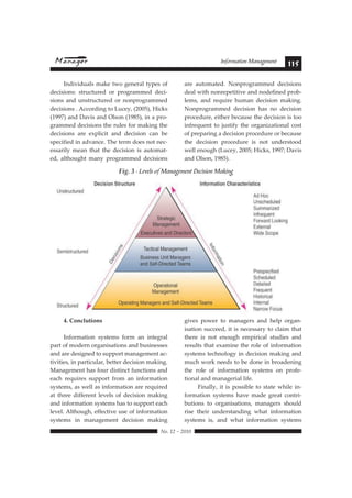 Information Management 115 
 !"#$%#&#%'$' 
4. Conclutions 
Information systems form an integral 
part of modern organisations and businesses 
and are designed to support management ac-tivities, 
in particular, better decision making. 
Management has four distinct functions and 
each requires support from an information 
systems, as well as information are required 
at three different levels of decision making 
and information systems has to support each 
level. Although, effective use of information 
systems in management decision making 
gives power to managers and help organ-isation 
succeed, it is necessary to claim that 
there is not enough empirical studies and 
results that examine the role of information 
systems technology in decision making and 
much work needs to be done in broadening 
the role of information systems on profe-tional 
and managerial life. 
Finally, it is possible to state while in-formation 
systems have made great contri-butions 
to organisations, managers should 
rise their understanding what information 
systems is, and what information systems 
Individuals make two general types of 
decisions: structured or programmed deci-sions 
and unstructured or nonprogrammed 
decisions . According to Lucey, (2005), Hicks 
(1997) and Davis and Olson (1985), in a pro-grammed 
decisions the rules for making the 
decisions are explicit and decision can be 
specified in advance. The term does not nec-essarily 
mean that the decision is automat-ed, 
althought many programmed decisions 
are automated. Nonprogrammed decisions 
deal with nonrepetitive and nodefined prob-lems, 
and require human decision making. 
Nonprogrammed decision has no decision 
procedure, either because the decision is too 
infrequent to justify the organizational cost 
of preparing a decision procedure or because 
the decision procedure is not understood 
well enough (Lucey, 2005; Hicks, 1997; Davis 
and Olson, 1985). 
6 
Fig. 3 - Levels of Management Decision Making 
 