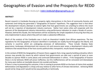 Geographies of Evasion and the Prospects for REDD
Robin Biddulph (robin.biddulph@geography.gu.se)
ABSTRACT
Recent research in Cambodia focusing on property rights interventions in the form of community forestry and
systematic land titling has generated a “Geographies of Evasion” hypothesis. The suggestion here is that when
the development industry attempts to extend rights that host governments are unwilling to enforce the result
will not be a rejection of development industry overtures. Rather host nation elites will cooperate with the
sponsors of the development industry interventions using performance indicators to create a facade of success.
However, behind this facade, the interventions will be resisted by the simple expedient of ensuring that they are
only implemented in places where they will not make a substantial difference.
Much of the analysis of the Cambodia case is built on theoretical insights from African experience. The key
ingredients for the Geographies of Evasion identified in Cambodia are readily found throughout the World, and
certainly in countries which are undergoing processes of deforestation. These include: Shadow State
governance; landscapes dichotomised into resource rich and resource poor areas; a development industry with
ambitions that exceed those of the host country political elite; transparent, results-based management.
In the context of REDD the Geographies of Evasion thesis suggests that a long capacity building and policy reform
process may provide the means by which rational host governments are able over a period of years or even
decades to sponsor REDD in some places and continued deforestation in others. If the Geographies of Evasion
thesis is to be believed, REDD will prove ineffective, but this ineffectiveness will be concealed and downplayed
for many years before an inevitable descent into scandal and blame.
If there is a key to preventing this outcome, it lies in ceasing to promote REDD on the basis of claims that avoided
deforestation and degradation is cheap and easy relative to other forms of climate intervention. Achieving REDD
would not be cheap and it would not be easy politically or technically.
 