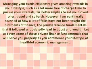 Managing your funds efficiently gives amazing rewards in
your lifestyle, such as a lot more free of charge time to
pursue your interests, far better implies to aid your loved
ones, travel and so forth. However I am continually
stunned at how a lot of folks have not been taught the
rudiments of finance, the private finance fundamentals
that if followed undoubtedly lead to boost and wealth. Let
us cover some of these private finance fundamentals that
will serve you properly as you commence your lifestyle of
healthful economic management.
 