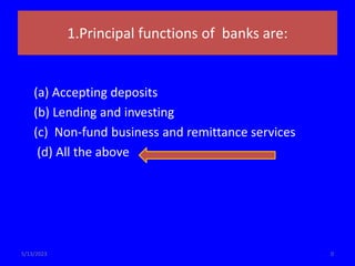 1.Principal functions of banks are:
(a) Accepting deposits
(b) Lending and investing
(c) Non-fund business and remittance services
(d) All the above
0
5/13/2023
 