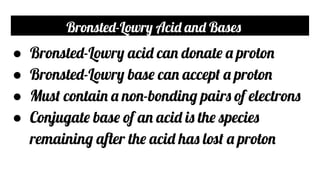 Bronsted-Lowry Acid and Bases
● Bronsted-Lowry acid can donate a proton
● Bronsted-Lowry base can accept a proton
● Must contain a non-bonding pairs of electrons
● Conjugate base of an acid is the species
remaining after the acid has lost a proton
 