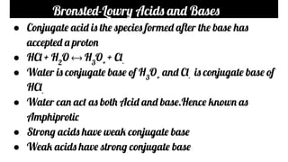Bronsted-Lowry Acids and Bases
● Conjugate acid is the species formed after the base has
accepted a proton
● HCl + H2
O ⟷ H3
O+
+ Cl-
● Water is conjugate base of H3
O+
and Cl-
is conjugate base of
HCl-
● Water can act as both Acid and base.Hence known as
Amphiprotic
● Strong acids have weak conjugate base
● Weak acids have strong conjugate base
 
