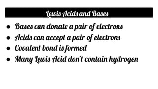 Lewis Acids and Bases
● Bases can donate a pair of electrons
● Acids can accept a pair of electrons
● Covalent bond is formed
● Many Lewis Acid don’t contain hydrogen
 