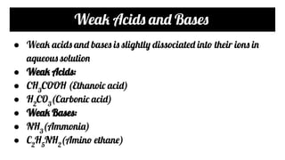 Weak Acids and Bases
● Weak acids and bases is slightly dissociated into their ions in
aqueous solution
● Weak Acids:
● CH3
COOH (Ethanoic acid)
● H2
CO3
(Carbonic acid)
● Weak Bases:
● NH3
(Ammonia)
● C2
H5
NH2
(Amino ethane)
 