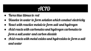 ACID
● Turns blue litmus to red
● Dissolve in water to form solution which conduct electricity
● React with reactive metals to form salt and hydrogen
● Acid reacts with carbonates and hydrogen carbonates to
form a salt,water and carbon dioxide
● Acid reacts with metal oxides and hydroxides to form a salt
and water
 