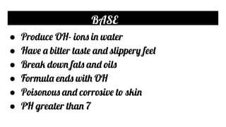 BASE
● Produce OH- ions in water
● Have a bitter taste and slippery feel
● Break down fats and oils
● Formula ends with OH
● Poisonous and corrosive to skin
● PH greater than 7
 