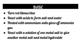 BASE
● Turn red litmus blue
● React with acids to form salt and water
● Heated with ammonium salts gives oﬀ ammonia
gas
● React with a solution of one metal salt to give
another metal salt and metal hydroxide
 