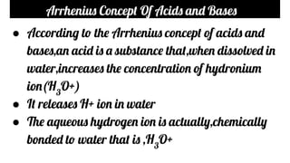 Arrhenius Concept Of Acids and Bases
● According to the Arrhenius concept of acids and
bases,an acid is a substance that,when dissolved in
water,increases the concentration of hydronium
ion(H3
O+)
● It releases H+ ion in water
● The aqueous hydrogen ion is actually,chemically
bonded to water that is ,H3
O+
 