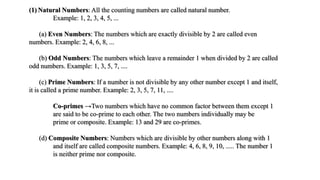 (1) Natural Numbers: All the counting numbers are called natural number.
Example: 1, 2, 3, 4, 5, ...
(a) Even Numbers: The numbers which are exactly divisible by 2 are called even
numbers. Example: 2, 4, 6, 8, ...
(b) Odd Numbers: The numbers which leave a remainder 1 when divided by 2 are called
odd numbers. Example: 1, 3, 5, 7, ....
(c) Prime Numbers: If a number is not divisible by any other number except 1 and itself,
it is called a prime number. Example: 2, 3, 5, 7, 11, ....
Co-primes →Two numbers which have no common factor between them except 1
are said to be co-prime to each other. The two numbers individually may be
prime or composite. Example: 13 and 29 are co-primes.
(d) Composite Numbers: Numbers which are divisible by other numbers along with 1
and itself are called composite numbers. Example: 4, 6, 8, 9, 10, ..... The number 1
is neither prime nor composite.
 