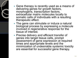  Gene therapy is recently used as a means of
delivering genes for growth factors,
morphogens, transcription factors,
extracellular matrix molecules locally to
somatic cells of individuals with a resulting
therapeutic effect.
 The gene can stimulate or induce a natural
biological process by expressing a molecule
involved in regenerative response for the
tissue of interest.
 Precise delivery and efficient transfer of
genes into target tissue cells, prompt
assessment of gene expression at required
times and appropriate levels and the
minimization of undesirable systemic toxicity
are essential for successful gene therapy.
104
 