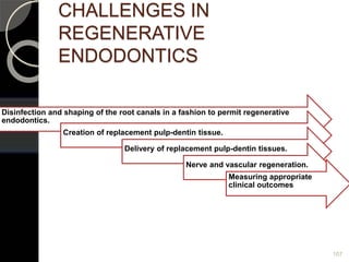 CHALLENGES IN
REGENERATIVE
ENDODONTICS
Disinfection and shaping of the root canals in a fashion to permit regenerative
endodontics.
Creation of replacement pulp-dentin tissue.
Delivery of replacement pulp-dentin tissues.
Nerve and vascular regeneration.
Measuring appropriate
clinical outcomes
107
 