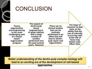CONCLUSION
108
The hope of
research to date
rests on the
ability that the
use of naturally
occurring cells
at the site of
injury may
lessen side-
effect risks.
There are no
clinical studies
that can be
routinely
performed in an
effort that will
lead to dentin-
pulp repair and
regeneration.
The aspect of
dentin-pulp
tissue
engineering is
of great interest,
with a large
number of
studies
performed over
the past several
years. However,
Tissue
regeneration
and engineering
is the most
challenging part
of a tissue
repair/
regeneration
program
Better understanding of the dentin-pulp complex biology will
lead to an exciting era of the development of cell-based
approaches.
 