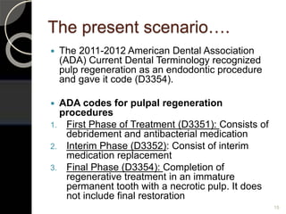 The present scenario….
 The 2011-2012 American Dental Association
(ADA) Current Dental Terminology recognized
pulp regeneration as an endodontic procedure
and gave it code (D3354).
 ADA codes for pulpal regeneration
procedures
1. First Phase of Treatment (D3351): Consists of
debridement and antibacterial medication
2. Interim Phase (D3352): Consist of interim
medication replacement
3. Final Phase (D3354): Completion of
regenerative treatment in an immature
permanent tooth with a necrotic pulp. It does
not include final restoration
15
 