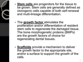  Stem cells are progenitors for the tissue to
be grown. Stem cells are generally defined as
clonogenic cells capable of both self-renewal
and multi-lineage differentiation.
 The growth factor stimulates the
proliferation and/or differentiation of resident
stem cells to regenerate the damaged tissue.
The bone morphogenetic proteins (BMPs)
are the growth factors of choice for
regenerating dental tissues.
 Scaffolds provide a mechanism to deliver
the growth factor to the appropriate site,
and/or a surface to support the growth of the
cells.
17
 