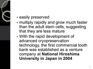 36
 easily preserved
 multiply rapidly and grow much faster
than the adult stem cells, suggesting
that they are less mature
 With the rapid development of
advanced cryopreservation
technology, the first commercial tooth
bank was established as a venture
company at National Hiroshima
University in Japan in 2004
 