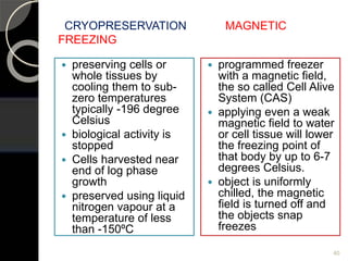 CRYOPRESERVATION MAGNETIC
FREEZING
 preserving cells or
whole tissues by
cooling them to sub-
zero temperatures
typically -196 degree
Celsius
 biological activity is
stopped
 Cells harvested near
end of log phase
growth
 preserved using liquid
nitrogen vapour at a
temperature of less
than -150ºC
 programmed freezer
with a magnetic field,
the so called Cell Alive
System (CAS)
 applying even a weak
magnetic field to water
or cell tissue will lower
the freezing point of
that body by up to 6-7
degrees Celsius.
 object is uniformly
chilled, the magnetic
field is turned off and
the objects snap
freezes
40
 