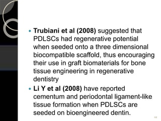  Trubiani et al (2008) suggested that
PDLSCs had regenerative potential
when seeded onto a three dimensional
biocompatible scaffold, thus encouraging
their use in graft biomaterials for bone
tissue engineering in regenerative
dentistry
 Li Y et al (2008) have reported
cementum and periodontal ligament-like
tissue formation when PDLSCs are
seeded on bioengineered dentin. 44
 