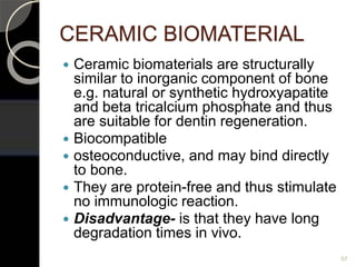CERAMIC BIOMATERIAL
 Ceramic biomaterials are structurally
similar to inorganic component of bone
e.g. natural or synthetic hydroxyapatite
and beta tricalcium phosphate and thus
are suitable for dentin regeneration.
 Biocompatible
 osteoconductive, and may bind directly
to bone.
 They are protein-free and thus stimulate
no immunologic reaction.
 Disadvantage- is that they have long
degradation times in vivo.
57
 