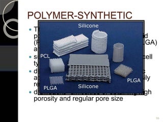 POLYMER-SYNTHETIC
 The synthetic materials include:
polylactic acid (PLA), polyglycolic acid
(PGA), polylactic-co-glycolic acid (PLGA)
and polycaprolactone (PCL),
 support the growth of different stem cell
types
 degrade to form lactic acid or glycolic
acid, a natural chemical which is easily
removed from body
 drawbacks -difficulties of obtaining high
porosity and regular pore size
59
 