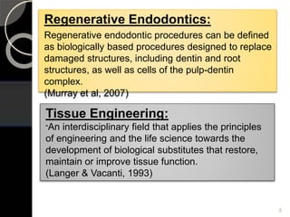 Regenerative Endodontics:
Regenerative endodontic procedures can be defined
as biologically based procedures designed to replace
damaged structures, including dentin and root
structures, as well as cells of the pulp-dentin
complex.
(Murray et al, 2007)
Tissue Engineering:
“An interdisciplinary field that applies the principles
of engineering and the life science towards the
development of biological substitutes that restore,
maintain or improve tissue function.
(Langer & Vacanti, 1993)
6
 
