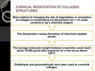 CHEMICAL MODIFICATION OF COLLAGEN
STRUCTURES
Dialdehyde and glutaraldehyde have been used to crosslink
collagen.
The average molecular weight between crosslinks could reach
about 70,000 g/mol after exposure for a few hours above
105°C.
The dehydration causes formation of interchain peptide
bonds.
Main method of changing the rate of degradation or resorption
of collagen is crosslinking via dehydration (to < 1% water
content) or by a chemical reagent.
62
 
