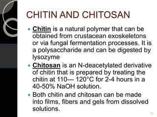 CHITIN AND CHITOSAN
 Chitin is a natural polymer that can be
obtained from crustacean exoskeletons
or via fungal fermentation processes. It is
a polysaccharide and can be digested by
lysozyme
 Chitosan is an N-deacetylated derivative
of chitin that is prepared by treating the
chitin at 110— 120°C for 2-4 hours in a
40-50% NaOH solution.
 Both chitin and chitosan can be made
into films, fibers and gels from dissolved
solutions.
63
 