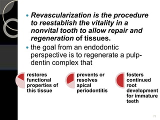  Revascularization is the procedure
to reestablish the vitality in a
nonvital tooth to allow repair and
regeneration of tissues.
 the goal from an endodontic
perspective is to regenerate a pulp-
dentin complex that
71
restores
functional
properties of
this tissue
prevents or
resolves
apical
periodontitis
fosters
continued
root
development
for immature
teeth
 