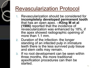 Revascularization Protocol
73
1. Revascularization should be considered for
incompletely developed permanent tooth
that has an open apex. --Kling M et al
(1986) reported that the incidence of
revascularization was enhanced by 18%, if
the apex showed radiographic opening of
more than 1.1 mm.
2. Duration of the infection- the longer
standing of an infected pulp in immature
teeth there is the less survived pulp tissue
and stem cells may remain.
3. If no root development can be seen within
three months, the more traditional
apexification procedures can then be
started.
 