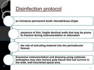 Disinfection protocol
an immature permanent tooth--blunderbuss shape
presence of thin, fragile dentinal walls that may be prone
to fracture during instrumentation or obturation
the risk of extruding material into the periradicular
tissues
Excessive instrumentation and dressing using cytotoxic
antiseptics may also remove pulp tissue that can survive in
the wide, well nourished apical area.
74
 