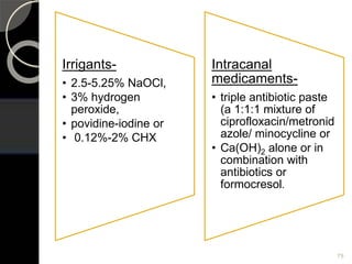 Irrigants-
• 2.5-5.25% NaOCl,
• 3% hydrogen
peroxide,
• povidine-iodine or
• 0.12%-2% CHX
Intracanal
medicaments-
• triple antibiotic paste
(a 1:1:1 mixture of
ciprofloxacin/metronid
azole/ minocycline or
• Ca(OH)2 alone or in
combination with
antibiotics or
formocresol.
75
 