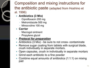 Composition and mixing instructions for
the antibiotic paste (adapted from Hoshino et
al. 1996)
 Antibiotics (3 Mix)
◦ Ciprofloxacin 200 mg
◦ Metronidazole 500 mg
◦ Minocvcline 100 mg
 Carrier
◦ Macrogol ointment
◦ Propylene glycol
 Protocol for preparation
 Antibiotics (3 Mix) - be sure to not cross- contaminate
 Remove sugar coating from tablets with surgical blade,
crush individually in separate mortars.
 Open capsules, crush in individually in separate mortars
 Grind each antibiotic to a fine powder
 Combine equal amounts of antibiotics (1:1:1) on mixing
pad
76
 
