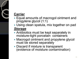 Carrier
 Equal amounts of macrogol ointment and
progylene glycol (1:1)
 Using clean spatula, mix together on pad
Storage
 Antibiotics must be kept separately in
moisture-tight porcelain containers
 Macrogol ointment and propylene glycol
must be stored separately
 Discard if mixture is transparent
(evidence of moisture contamination)
77
 