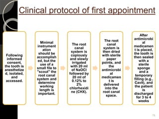 Clinical protocol of first appointment
Following
informed
consent,
the tooth is
anesthetize
d, isolated,
and
accessed.
Minimal
instrument
ation
should be
accomplish
ed, but the
use of a
small file to
"scout" the
root canal
system and
determine
working
length is
important.
The root
canal
system is
copiously
and slowly
irrigated
with 20 ml
of NaOCl
followed by
20 ml of
0.12% to
2%
chlorhexidi
ne (CHX).
The root
canal
system is
then dried
with sterile
paper
points, and
the
antimicrobi
al
medicamen
t is
delivered
into the
root canal
space.
After
antimicrobi
al
medicamen
t is placed,
the tooth is
then sealed
with a
sterile
sponge
and a
temporary
filling (e.g.,
Cavit), and
the patient
is
discharged
for 3 to 4
weeks
78
 