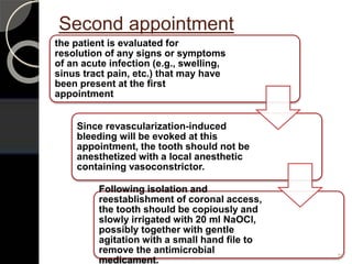Second appointment
the patient is evaluated for
resolution of any signs or symptoms
of an acute infection (e.g., swelling,
sinus tract pain, etc.) that may have
been present at the first
appointment
Since revascularization-induced
bleeding will be evoked at this
appointment, the tooth should not be
anesthetized with a local anesthetic
containing vasoconstrictor.
Following isolation and
reestablishment of coronal access,
the tooth should be copiously and
slowly irrigated with 20 ml NaOCl,
possibly together with gentle
agitation with a small hand file to
remove the antimicrobial
medicament.
79
 