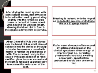 After drying the canal system with
sterile paper points, hemorrhage is
induced in the canal by penetrating
slightly into the remaining pulp
tissue or periapical tissue, about
2mm beyond the working length,
allowing the blood clot to form in
the canal at a level 3mm below CEJ.
Bleeding is induced with the help of
an endodontic explorer, endodontic
file or a 23 gauge needle.
About 3mm of MTA is then placed
over the blood clot. A small piece of
collacote may be placed at the pulp
chamber to serve as a resorbable
matrix to restrict the positioning of
MTA. The accessed cavity is then
sealed with glass ionomer or resin-
modified glass ionomer cement and
the tooth is followed up periodically
to observe the maturation of the
root.
If after several rounds of intra-canal
irrigation and medication the
clinical symptoms show no sign of
improvement, i.e., persistent
presence of sinus tract, swelling
and/or pain, apexification
procedure should then be carried
out.
80
 