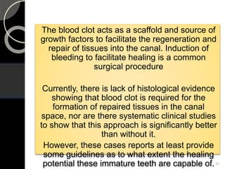 The blood clot acts as a scaffold and source of
growth factors to facilitate the regeneration and
repair of tissues into the canal. Induction of
bleeding to facilitate healing is a common
surgical procedure
Currently, there is lack of histological evidence
showing that blood clot is required for the
formation of repaired tissues in the canal
space, nor are there systematic clinical studies
to show that this approach is significantly better
than without it.
However, these cases reports at least provide
some guidelines as to what extent the healing
potential these immature teeth are capable of.81
 