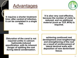 Advantages
It requires a shorter treatment
time; after control of infection,
it can be completed in a single
visit.
It is also very cost-effective,
because the number of visits is
reduced, and no additional
material (such as TCP, MTA) is
required.
Obturation of the canal is not
required unlike in calcium
hydroxide-induced
apexification, with its inherent
danger of splitting the root
during lateral condensation.
achieving continued root
development (root lengthening)
and strengthening of the root
as a result of reinforcement of
lateral dentinal walls with
deposition of new dentin/hard
tissue.
83
 