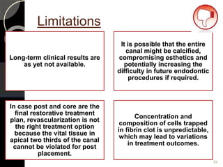 Limitations
Long-term clinical results are
as yet not available.
It is possible that the entire
canal might be calcified,
compromising esthetics and
potentially increasing the
difficulty in future endodontic
procedures if required.
In case post and core are the
final restorative treatment
plan, revascularization is not
the right treatment option
because the vital tissue in
apical two thirds of the canal
cannot be violated for post
placement.
Concentration and
composition of cells trapped
in fibrin clot is unpredictable,
which may lead to variations
in treatment outcomes.
84
 