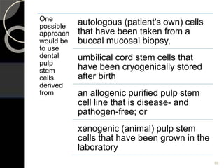 88
One
possible
approach
would be
to use
dental
pulp
stem
cells
derived
from
autologous (patient's own) cells
that have been taken from a
buccal mucosal biopsy,
umbilical cord stem cells that
have been cryogenically stored
after birth
an allogenic purified pulp stem
cell line that is disease- and
pathogen-free; or
xenogenic (animal) pulp stem
cells that have been grown in the
laboratory
 