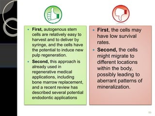  First, autogenous stem
cells are relatively easy to
harvest and to deliver by
syringe, and the cells have
the potential to induce new
pulp regeneration.
 Second, this approach is
already used in
regenerative medical
applications, including
bone marrow replacement,
and a recent review has
described several potential
endodontic applications
 First, the cells may
have low survival
rates.
 Second, the cells
might migrate to
different locations
within the body,
possibly leading to
aberrant patterns of
mineralization.
89
 