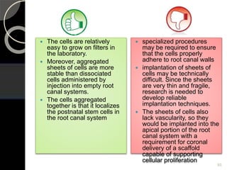  The cells are relatively
easy to grow on filters in
the laboratory.
 Moreover, aggregated
sheets of cells are more
stable than dissociated
cells administered by
injection into empty root
canal systems.
 The cells aggregated
together is that it localizes
the postnatal stem cells in
the root canal system
 specialized procedures
may be required to ensure
that the cells properly
adhere to root canal walls
 implantation of sheets of
cells may be technically
difficult. Since the sheets
are very thin and fragile,
research is needed to
develop reliable
implantation techniques.
 The sheets of cells also
lack vascularity, so they
would be implanted into the
apical portion of the root
canal system with a
requirement for coronal
delivery of a scaffold
capable of supporting
cellular proliferation
93
 