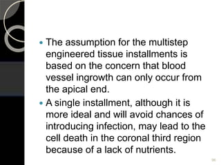  The assumption for the multistep
engineered tissue installments is
based on the concern that blood
vessel ingrowth can only occur from
the apical end.
 A single installment, although it is
more ideal and will avoid chances of
introducing infection, may lead to the
cell death in the coronal third region
because of a lack of nutrients.
96
 