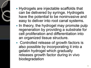  Hydrogels are injectable scaffolds that
can be delivered by syringe. Hydrogels
have the potential to be noninvasive and
easy to deliver into root canal systems.
 In theory, the hydrogel may promote pulp
regeneration by providing a substrate for
cell proliferation and differentiation into
an organized tissue structure.
 Controlled release of growth factors is
also possible by incorporating it into a
gelatin hydrogel which gradually
releases growth factor during in vivo
biodegradation
98
 