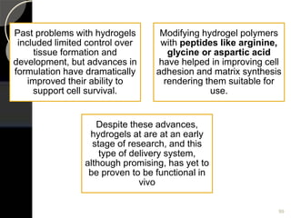 Past problems with hydrogels
included limited control over
tissue formation and
development, but advances in
formulation have dramatically
improved their ability to
support cell survival.
Modifying hydrogel polymers
with peptides like arginine,
glycine or aspartic acid
have helped in improving cell
adhesion and matrix synthesis
rendering them suitable for
use.
Despite these advances,
hydrogels at are at an early
stage of research, and this
type of delivery system,
although promising, has yet to
be proven to be functional in
vivo
99
 